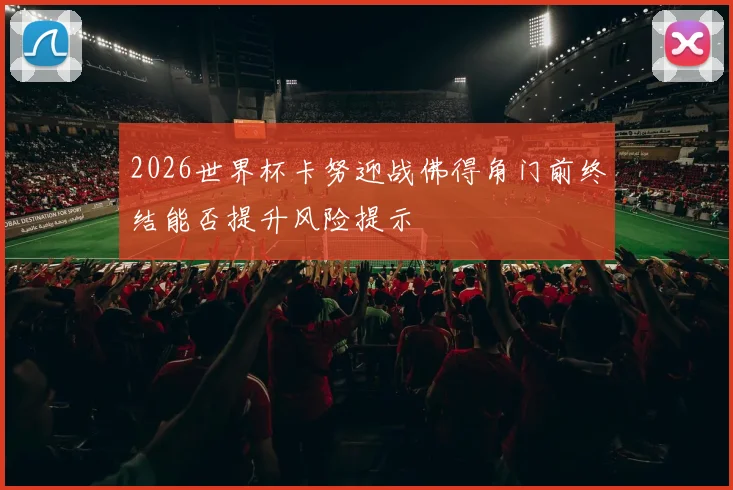 2026世界杯卡努迎战佛得角门前终结能否提升风险提示