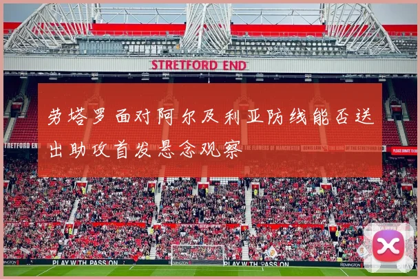 劳塔罗面对阿尔及利亚防线能否送出助攻首发悬念观察