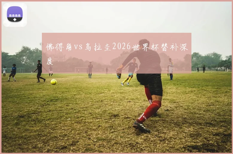佛得角vs乌拉圭2026世界杯替补深度