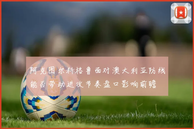 阿克图尔科格鲁面对澳大利亚防线能否带动进攻节奏盘口影响前瞻
