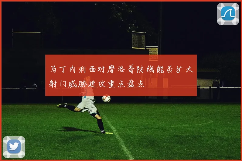 马丁内利面对摩洛哥防线能否扩大射门威胁进攻重点盘点