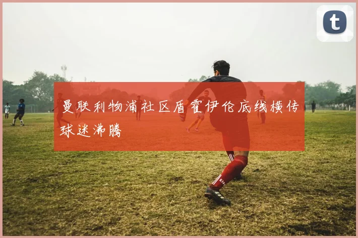 曼联利物浦社区盾霍伊伦底线横传球迷沸腾