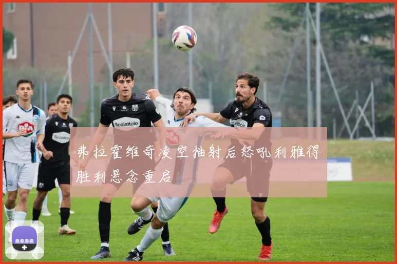 弗拉霍维奇凌空抽射后怒吼利雅得胜利悬念重启