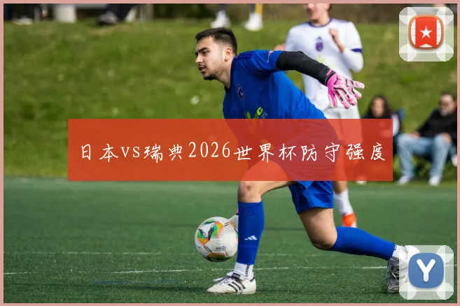 日本vs瑞典2026世界杯防守强度