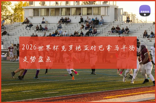 2026世界杯克罗地亚对巴拿马半场走势盘点