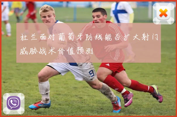 杜兰面对葡萄牙防线能否扩大射门威胁战术价值预测