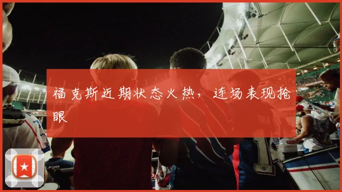 福克斯近期状态火热，连场表现抢眼