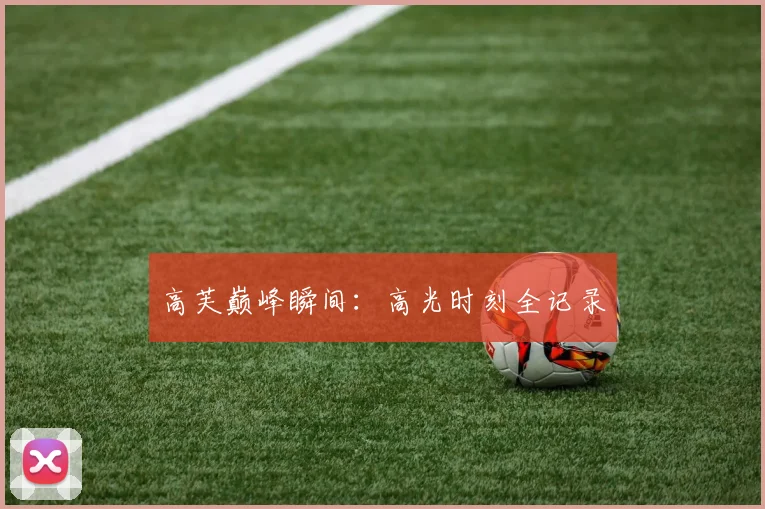 高芙巅峰瞬间：高光时刻全记录