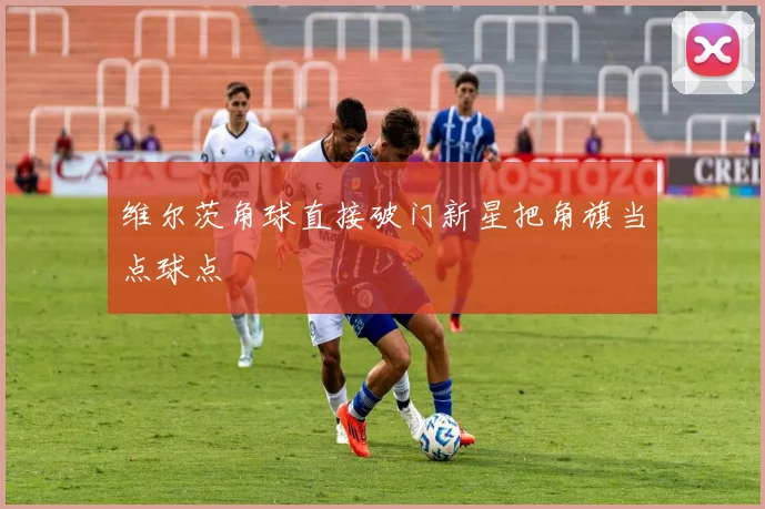 维尔茨角球直接破门新星把角旗当点球点