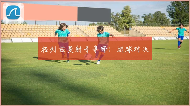 格列兹曼射手争锋：进球对决