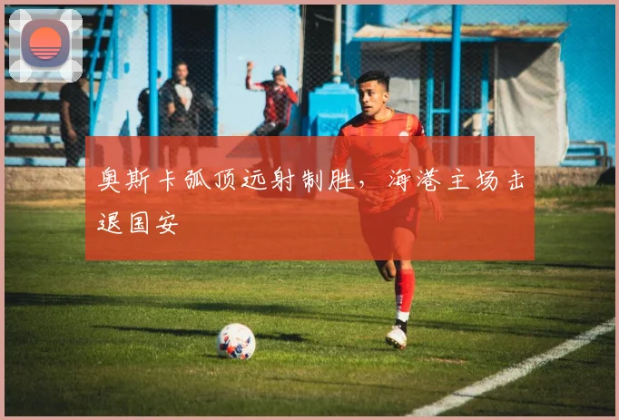奥斯卡弧顶远射制胜，海港主场击退国安