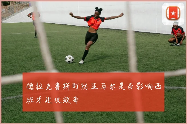 德拉克鲁斯盯防亚马尔是否影响西班牙进攻效率