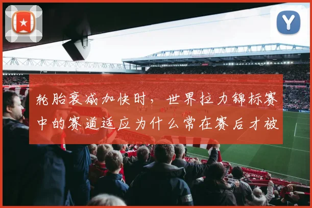 轮胎衰减加快时,世界拉力锦标赛中的赛道适应为什么常在赛后才被重新认识