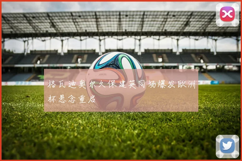 格瓦迪奥尔久保建英同场爆发欧洲杯悬念重启
