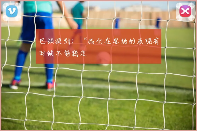 巴顿提到：“我们在客场的表现有时候不够稳定