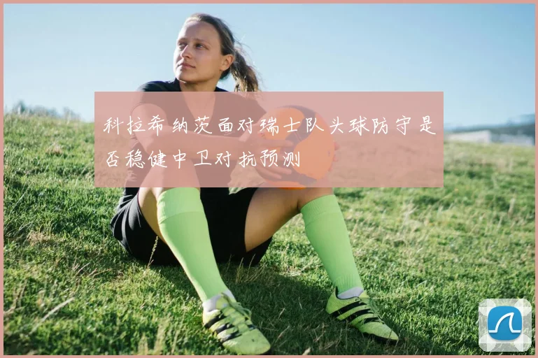 科拉希纳茨面对瑞士队头球防守是否稳健中卫对抗预测