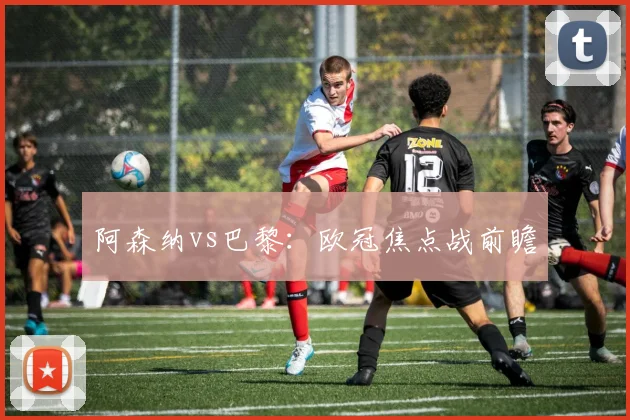 阿森纳vs巴黎：欧冠焦点战前瞻