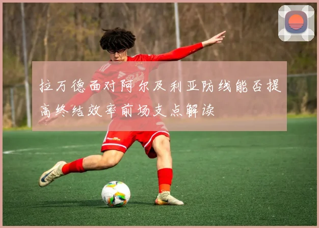 拉万德面对阿尔及利亚防线能否提高终结效率前场支点解读