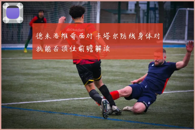 德米洛维奇面对卡塔尔防线身体对抗能否顶住前瞻解读