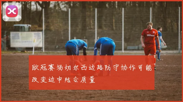 欧冠赛场切尔西边路防守协作可能改变边中结合质量