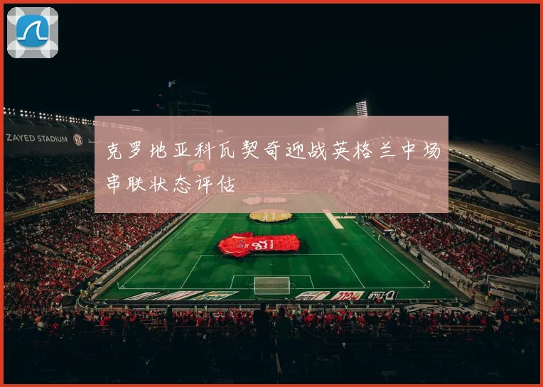 克罗地亚科瓦契奇迎战英格兰中场串联状态评估