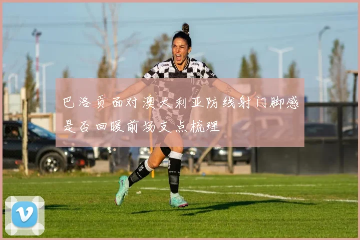 巴洛贡面对澳大利亚防线射门脚感是否回暖前场支点梳理