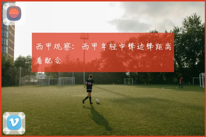 西甲观察：西甲年轻中锋边锋距离看配合