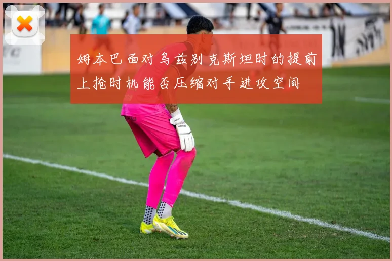 姆本巴面对乌兹别克斯坦时的提前上抢时机能否压缩对手进攻空间