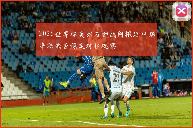 2026世界杯奥尔万迎战阿根廷中场串联能否稳定对位观察