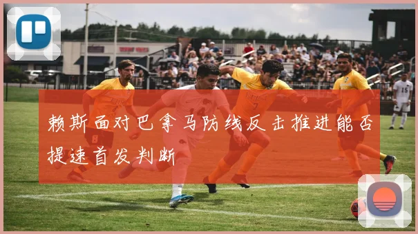 赖斯面对巴拿马防线反击推进能否提速首发判断