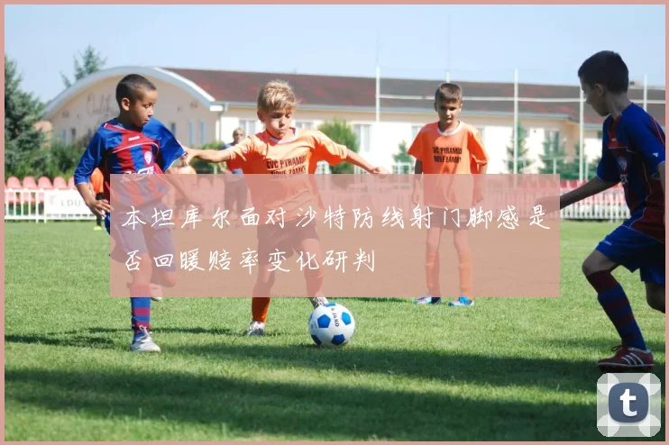 本坦库尔面对沙特防线射门脚感是否回暖赔率变化研判