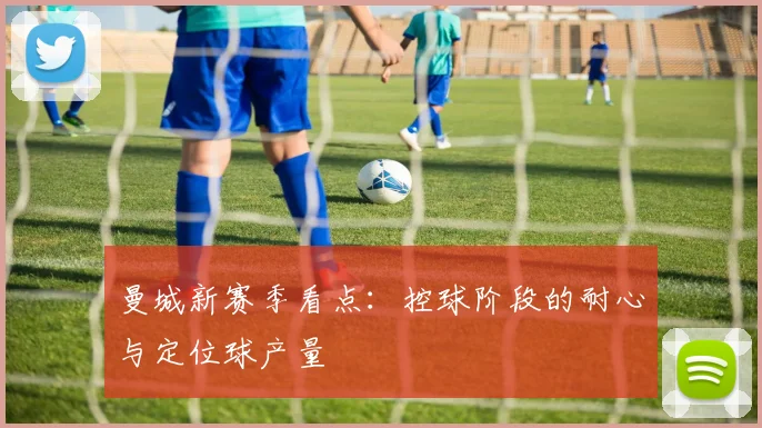 曼城新赛季看点：控球阶段的耐心与定位球产量