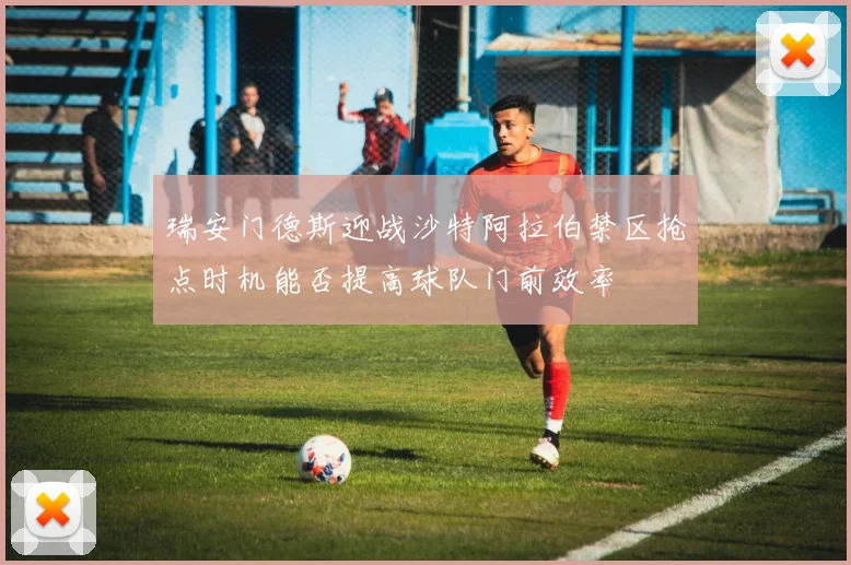 瑞安门德斯迎战沙特阿拉伯禁区抢点时机能否提高球队门前效率