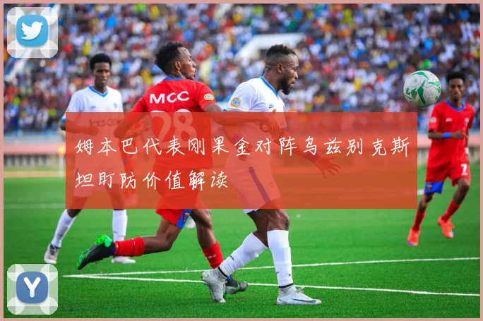 姆本巴代表刚果金对阵乌兹别克斯坦盯防价值解读